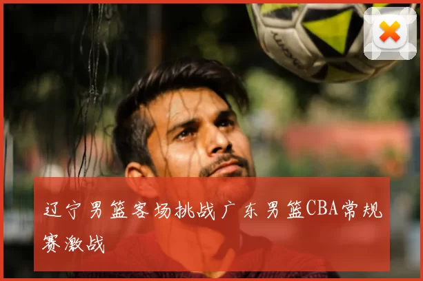 辽宁男篮客场挑战广东男篮CBA常规赛激战