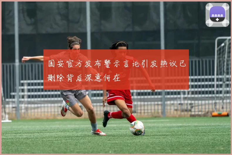 国安官方发布警示言论引发热议已删除背后深意何在