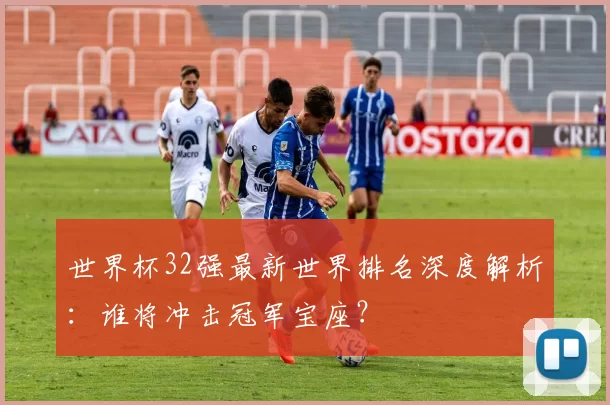 世界杯32强最新世界排名深度解析:谁将冲击冠军宝座?