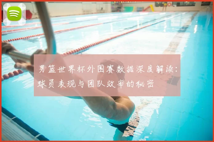 男篮世界杯外围赛数据深度解读:球员表现与团队效率的秘密