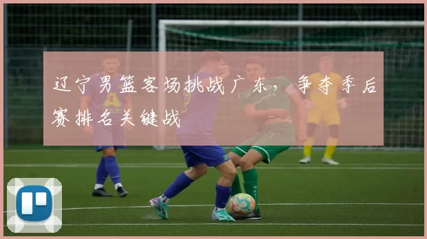 辽宁男篮客场挑战广东，争夺季后赛排名关键战