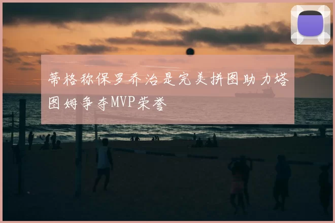 蒂格称保罗乔治是完美拼图助力塔图姆争夺MVP荣誉