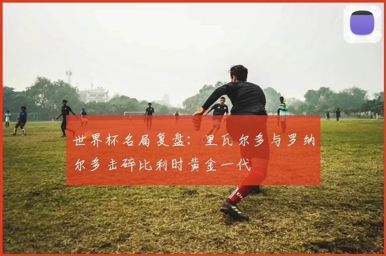 世界杯名局复盘:里瓦尔多与罗纳尔多击碎比利时黄金一代