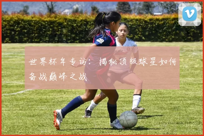 世界杯年专访:揭秘顶级球星如何备战巅峰之战