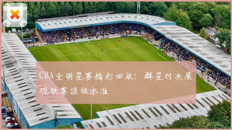 CBA全明星赛精彩回放：群星对决展现联赛顶级水准