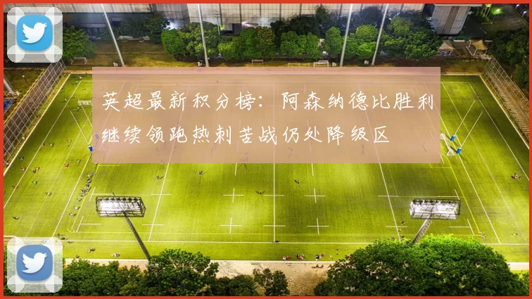 英超最新积分榜：阿森纳德比胜利继续领跑热刺苦战仍处降级区