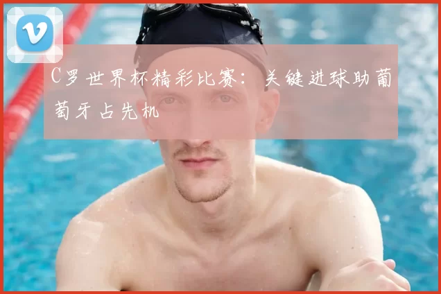 C罗世界杯精彩比赛:关键进球助葡萄牙占先机