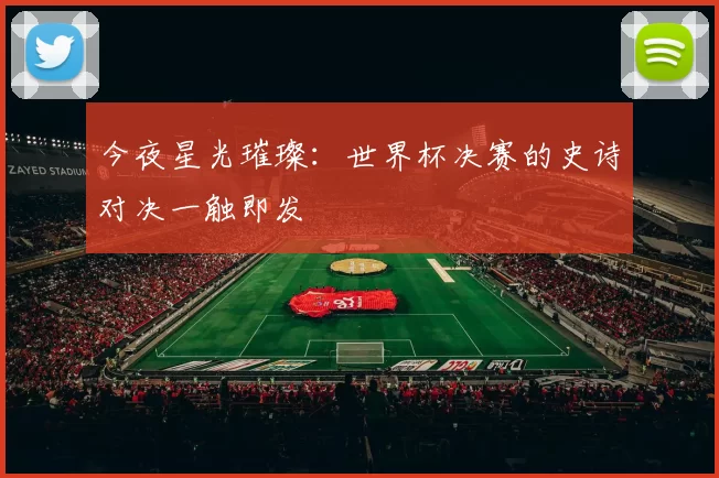 今夜星光璀璨:世界杯决赛的史诗对决一触即发