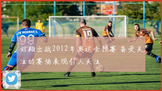 刘翔出战2012年奥运会预赛 备受关注的赛场表现引人关注