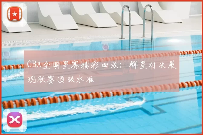 CBA全明星赛精彩回放：群星对决展现联赛顶级水准