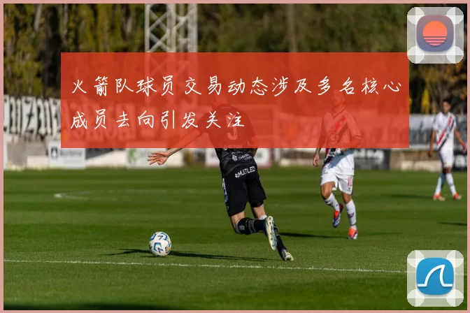 火箭队球员交易动态涉及多名核心成员去向引发关注