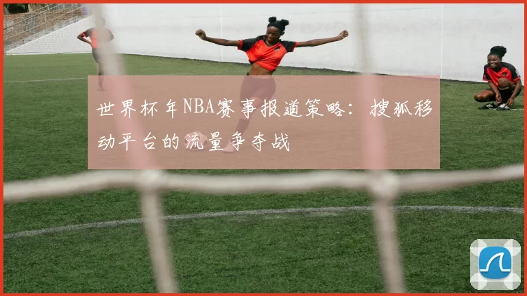 世界杯年NBA赛事报道策略:搜狐移动平台的流量争夺战