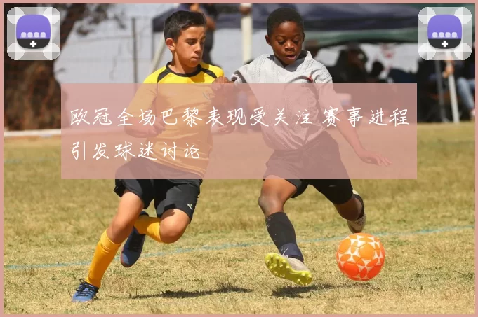 欧冠全场巴黎表现受关注 赛事进程引发球迷讨论