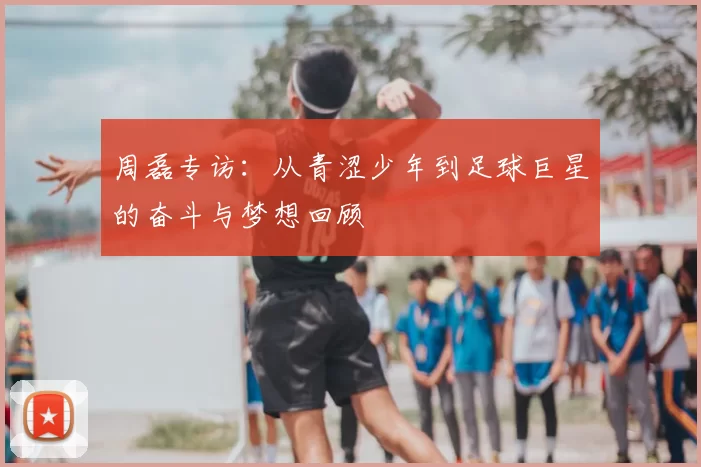 周磊专访：从青涩少年到足球巨星的奋斗与梦想回顾