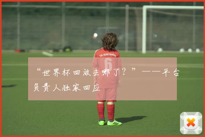 “世界杯回放去哪了?”——平台负责人独家回应