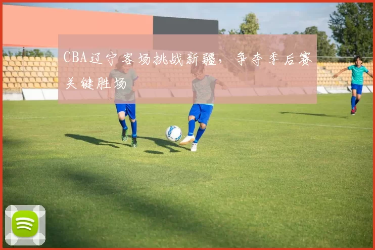 CBA辽宁客场挑战新疆,争夺季后赛关键胜场