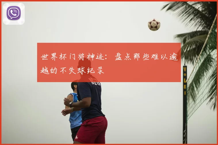 世界杯门将神迹:盘点那些难以逾越的不失球纪录