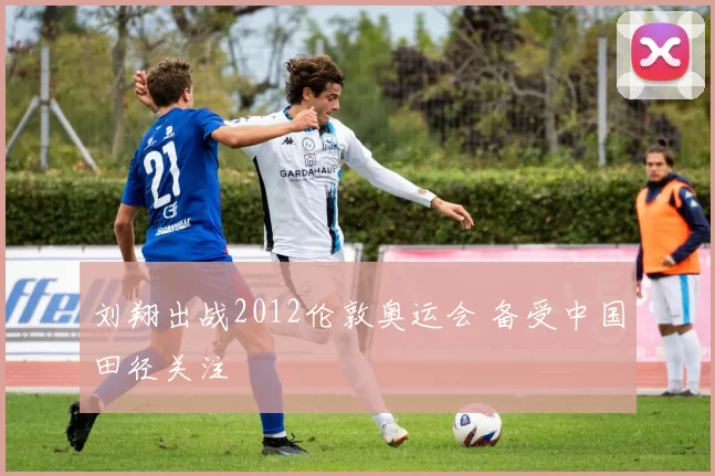 刘翔出战2012伦敦奥运会 备受中国田径关注