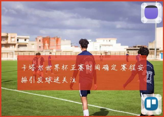 卡塔尔世界杯正赛时间确定 赛程安排引发球迷关注